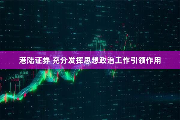 港陆证券 充分发挥思想政治工作引领作用