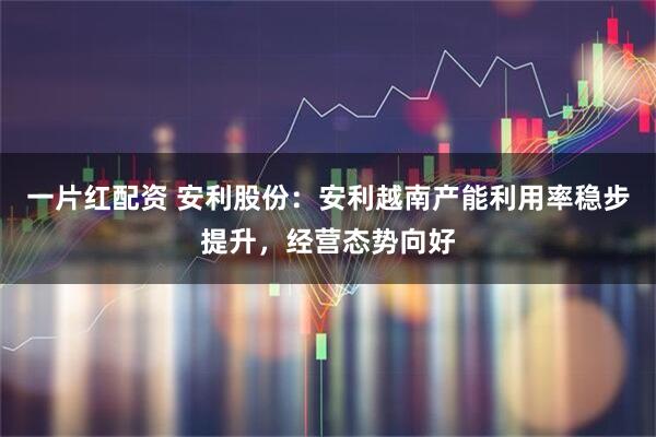 一片红配资 安利股份：安利越南产能利用率稳步提升，经营态势向好