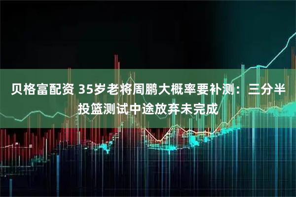 贝格富配资 35岁老将周鹏大概率要补测：三分半投篮测试中途放弃未完成