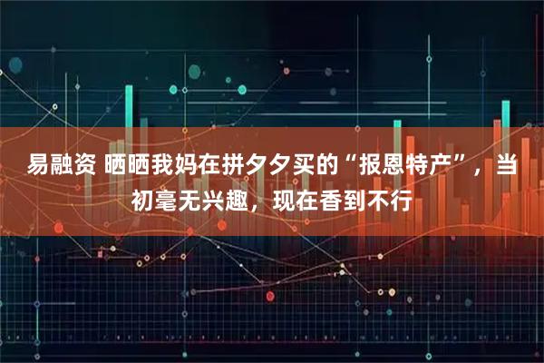 易融资 晒晒我妈在拼夕夕买的“报恩特产”，当初毫无兴趣，现在香到不行