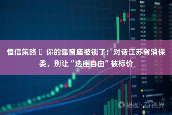 恒信策略 ​你的靠窗座被锁了：对话江苏省消保委，别让“选座自由”被标价
