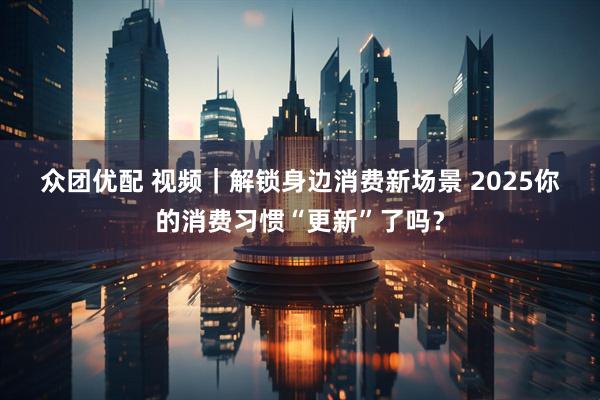 众团优配 视频｜解锁身边消费新场景 2025你的消费习惯“更新”了吗？