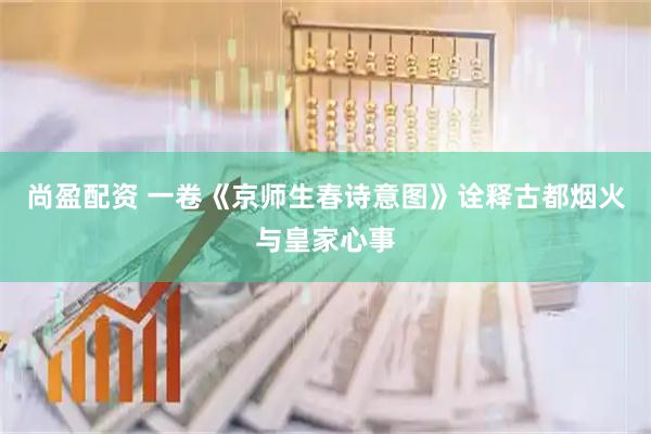 尚盈配资 一卷《京师生春诗意图》诠释古都烟火与皇家心事
