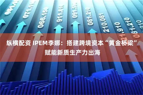 纵横配资 IPEM李娜:搭建跨境资本“黄金桥梁” 赋能新质生产力出海