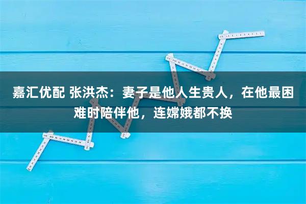 嘉汇优配 张洪杰：妻子是他人生贵人，在他最困难时陪伴他，连嫦娥都不换
