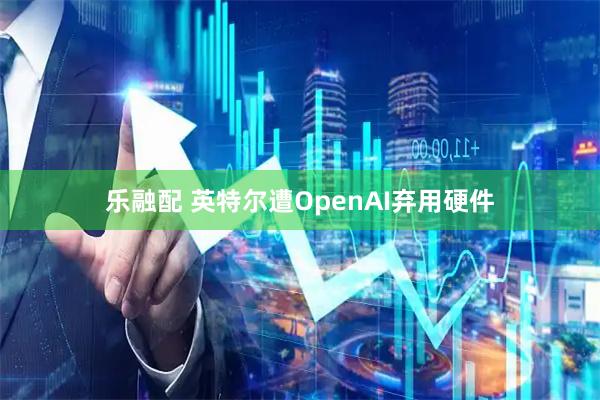 乐融配 英特尔遭OpenAI弃用硬件