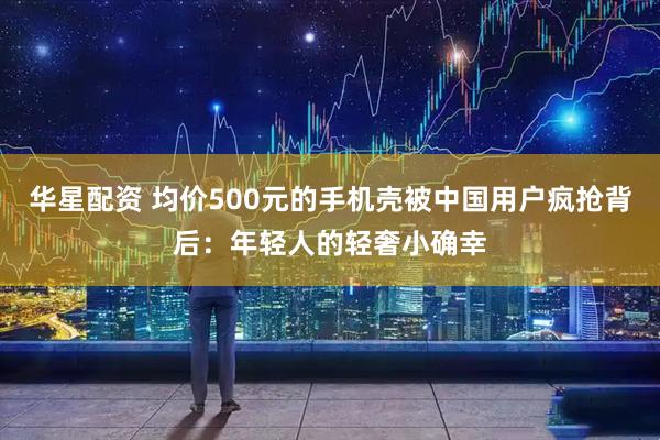 华星配资 均价500元的手机壳被中国用户疯抢背后:年轻人的轻奢小确幸