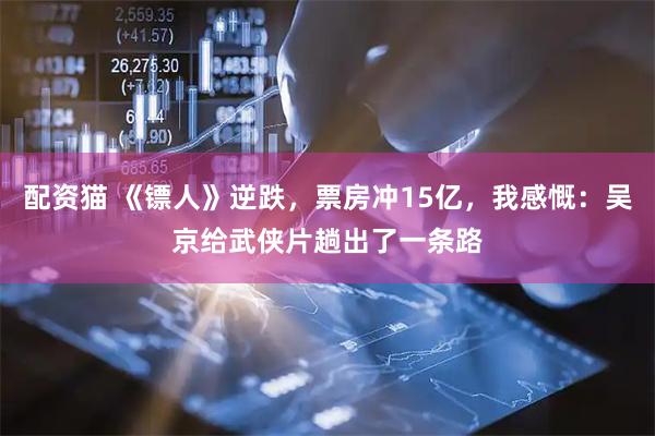 配资猫 《镖人》逆跌,票房冲15亿,我感慨:吴京给武侠片趟出了一条路