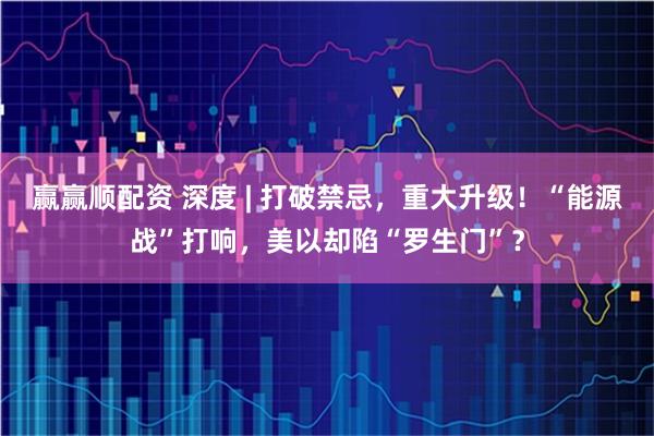 赢赢顺配资 深度 | 打破禁忌,重大升级!“能源战”打响,美以却陷“罗生门”?