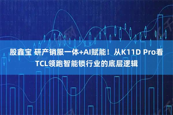 股鑫宝 研产销服一体+AI赋能！从K11D Pro看TCL领跑智能锁行业的底层逻辑