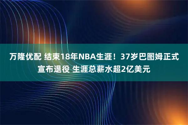 万隆优配 结束18年NBA生涯！37岁巴图姆正式宣布退役 生涯总薪水超2亿美元