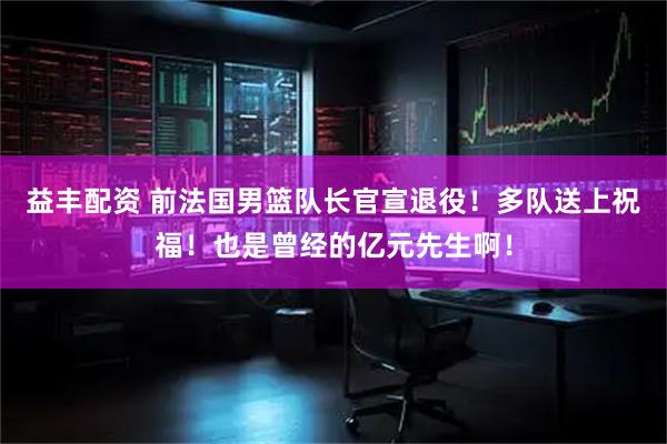 益丰配资 前法国男篮队长官宣退役！多队送上祝福！也是曾经的亿元先生啊！